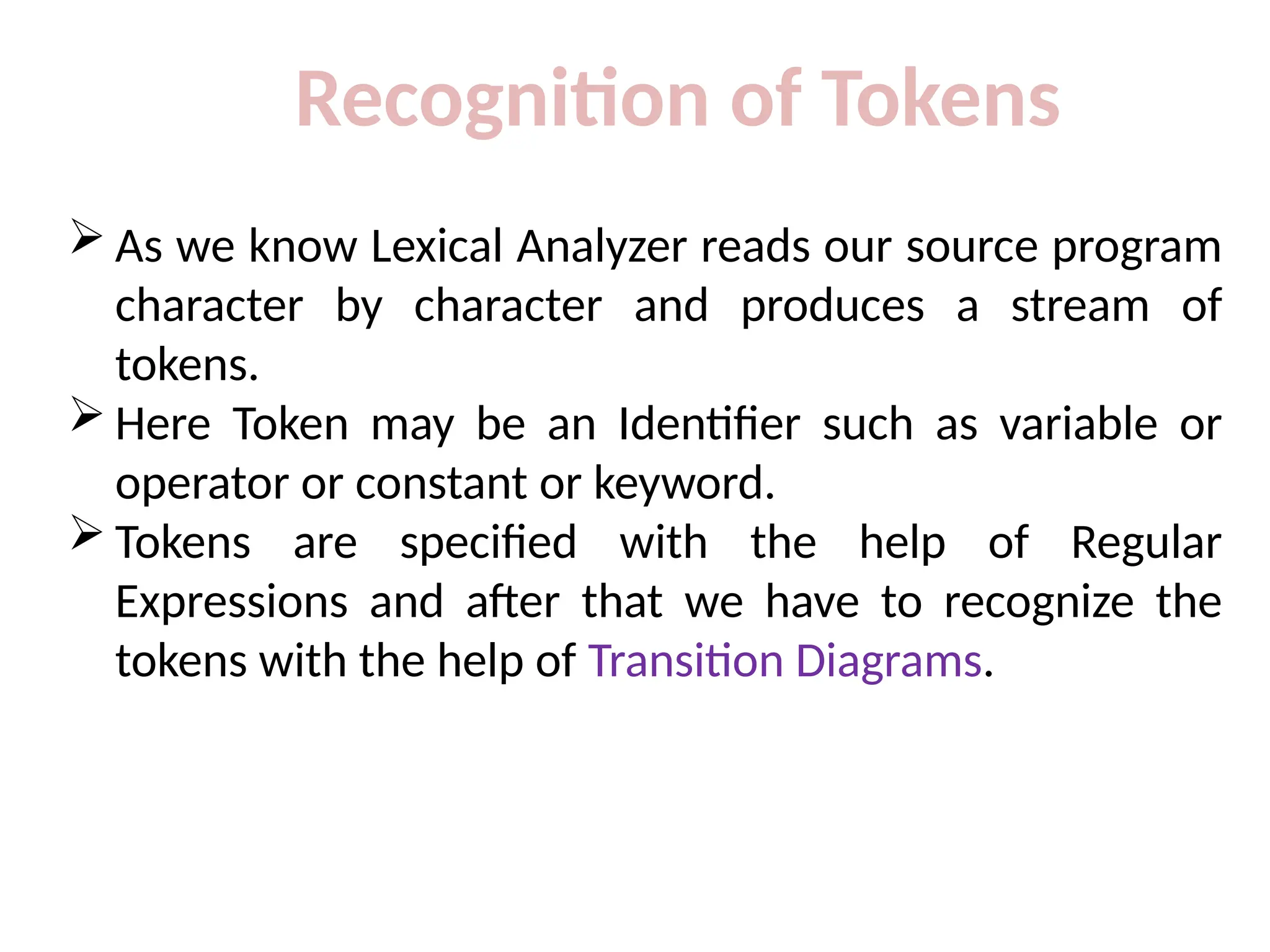 Recognition of Tokens
 As we know Lexical Analyzer reads our source program
character by character and produces a stream of
tokens.
 Here Token may be an Identifier such as variable or
operator or constant or keyword.
 Tokens are specified with the help of Regular
Expressions and after that we have to recognize the
tokens with the help of Transition Diagrams.
 