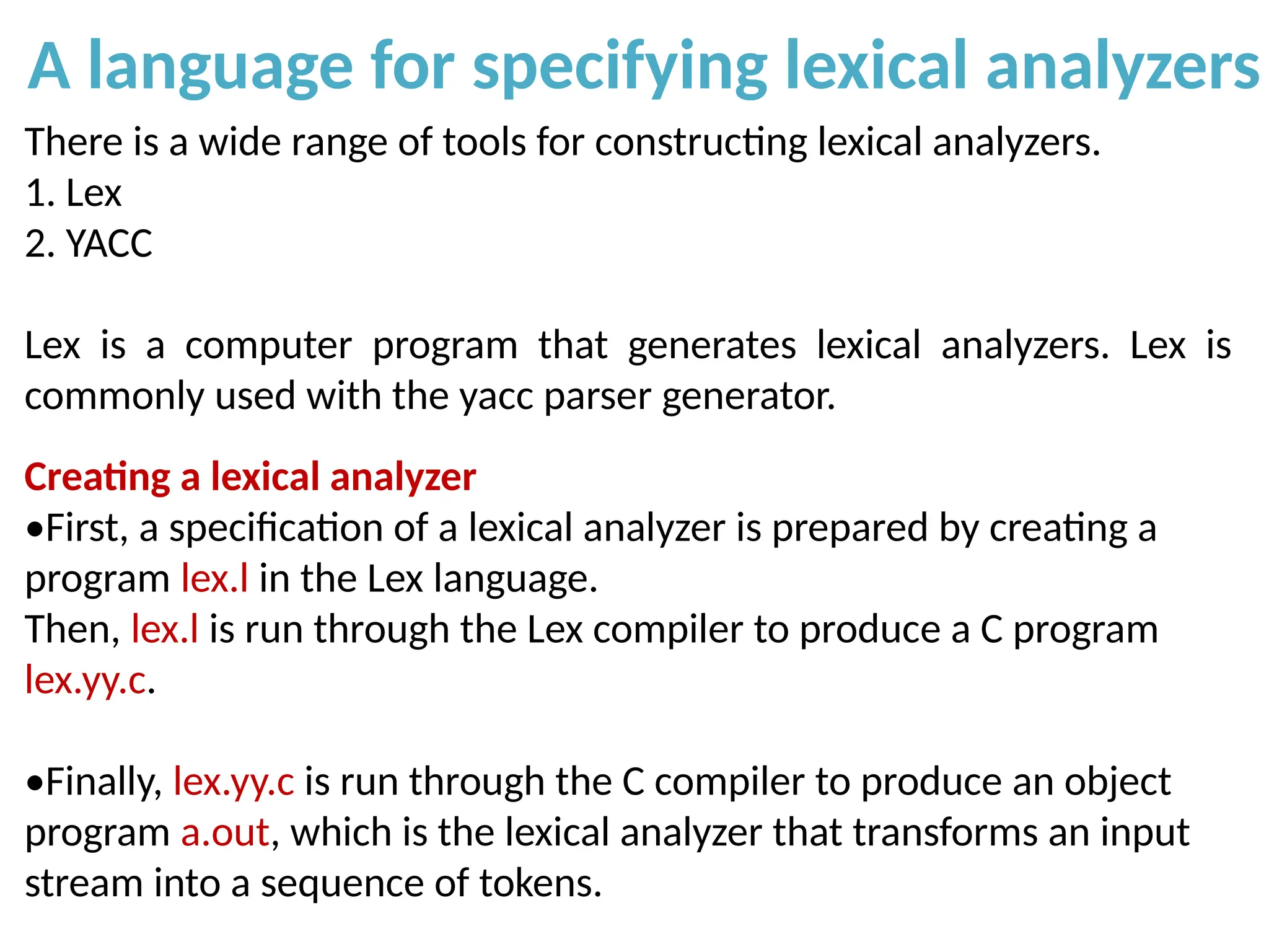 A language for specifying lexical analyzers
There is a wide range of tools for constructing lexical analyzers.
1. Lex
2. YACC
Lex is a computer program that generates lexical analyzers. Lex is
commonly used with the yacc parser generator.
Creating a lexical analyzer
•First, a specification of a lexical analyzer is prepared by creating a
program lex.l in the Lex language.
Then, lex.l is run through the Lex compiler to produce a C program
lex.yy.c.
•Finally, lex.yy.c is run through the C compiler to produce an object
program a.out, which is the lexical analyzer that transforms an input
stream into a sequence of tokens.
 