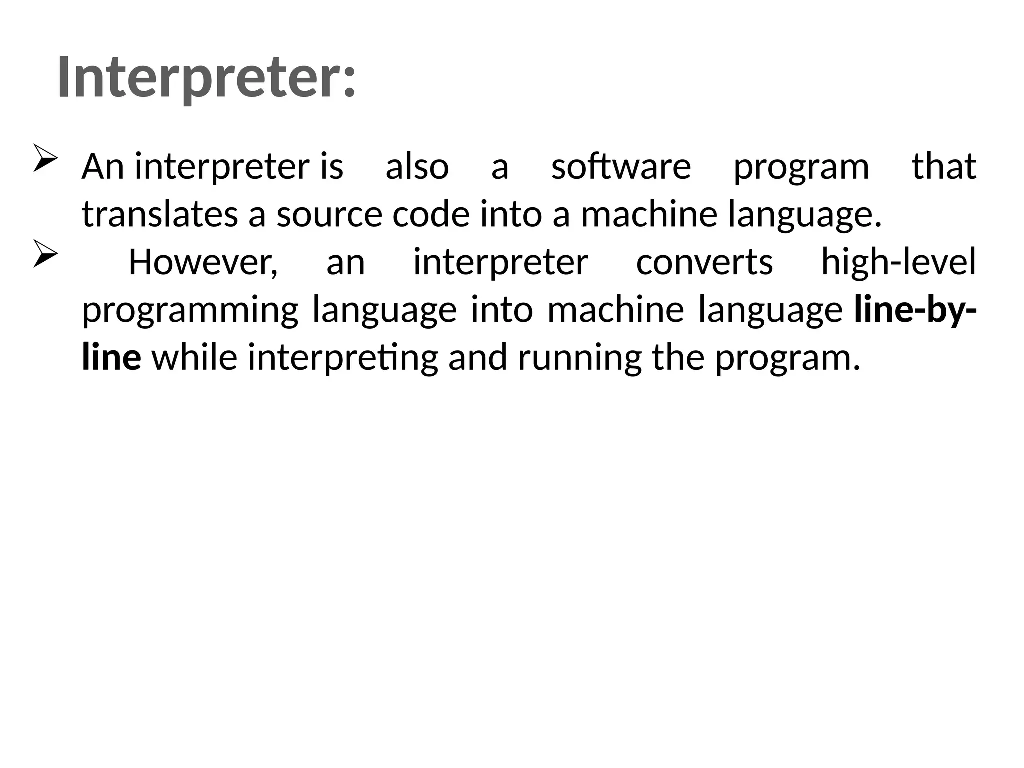 Interpreter:
 An interpreter is also a software program that
translates a source code into a machine language.
 However, an interpreter converts high-level
programming language into machine language line-by-
line while interpreting and running the program.
 
