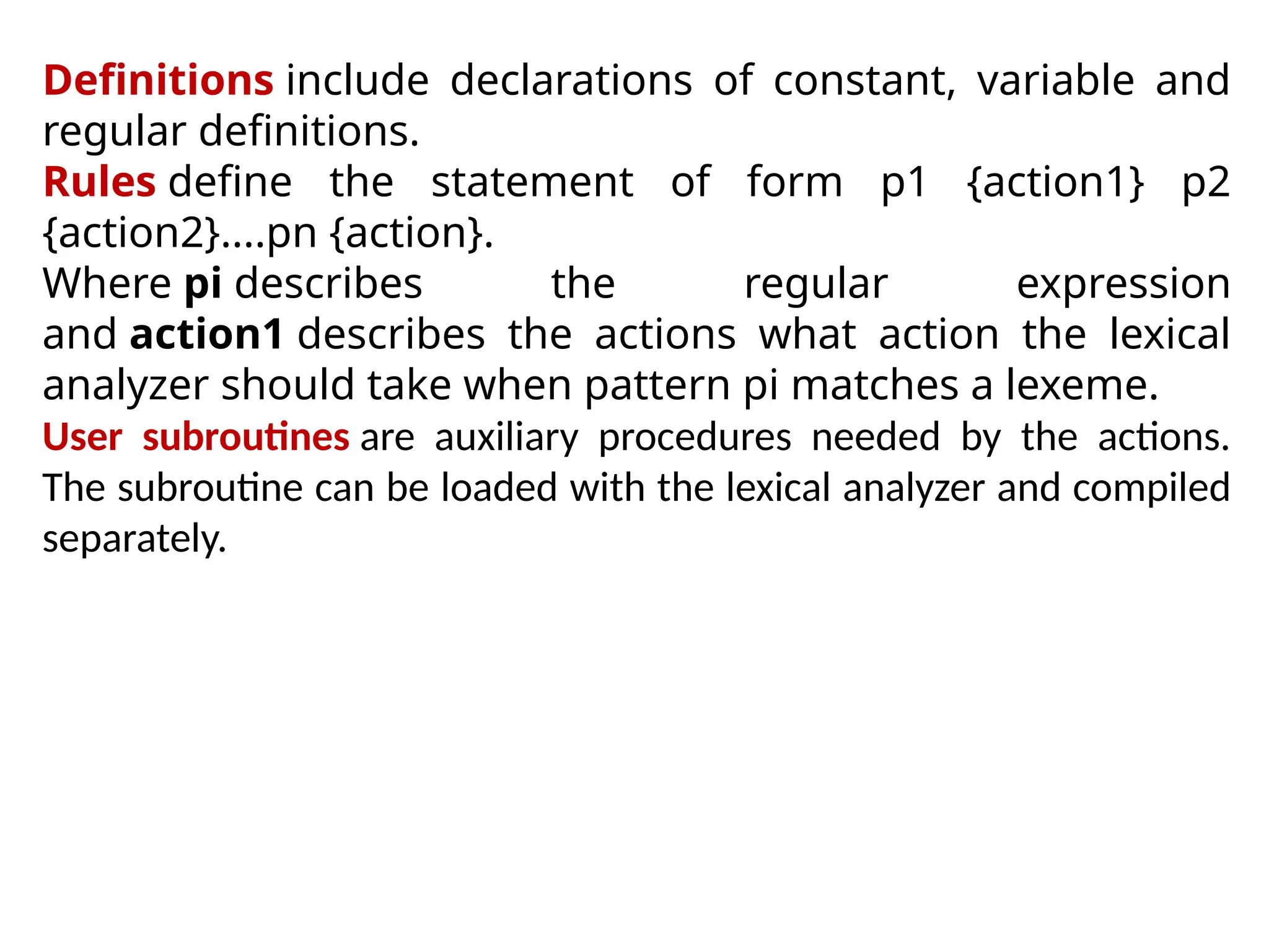Definitions include declarations of constant, variable and
regular definitions.
Rules define the statement of form p1 {action1} p2
{action2}....pn {action}.
Where pi describes the regular expression
and action1 describes the actions what action the lexical
analyzer should take when pattern pi matches a lexeme.
User subroutines are auxiliary procedures needed by the actions.
The subroutine can be loaded with the lexical analyzer and compiled
separately.
 