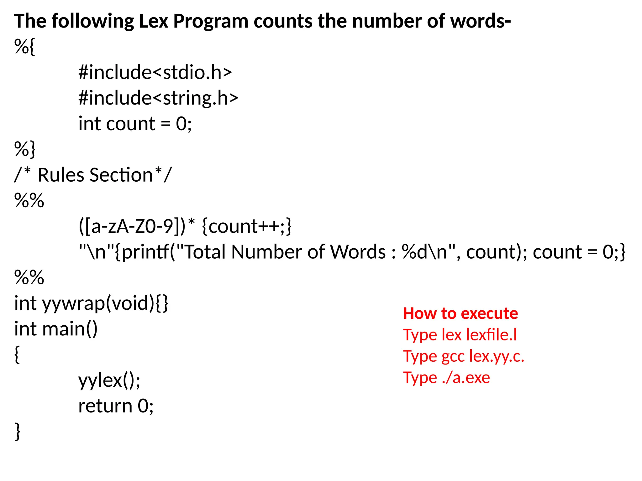 The following Lex Program counts the number of words-
%{
#include<stdio.h>
#include<string.h>
int count = 0;
%}
/* Rules Section*/
%%
([a-zA-Z0-9])* {count++;}
"n"{printf("Total Number of Words : %dn", count); count = 0;}
%%
int yywrap(void){}
int main()
{
yylex();
return 0;
}
How to execute
Type lex lexfile.l
Type gcc lex.yy.c.
Type ./a.exe
 