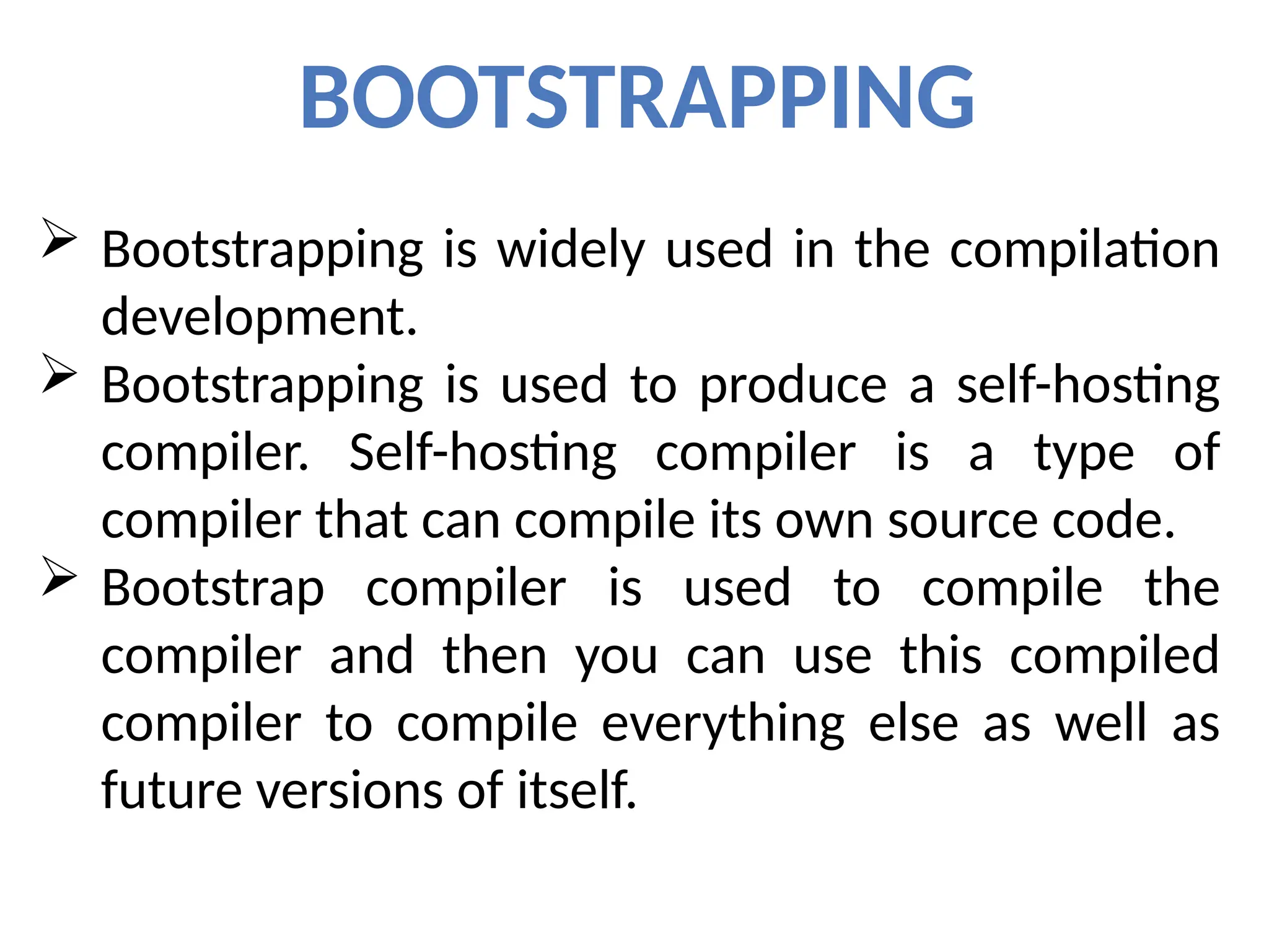 BOOTSTRAPPING
 Bootstrapping is widely used in the compilation
development.
 Bootstrapping is used to produce a self-hosting
compiler. Self-hosting compiler is a type of
compiler that can compile its own source code.
 Bootstrap compiler is used to compile the
compiler and then you can use this compiled
compiler to compile everything else as well as
future versions of itself.
 