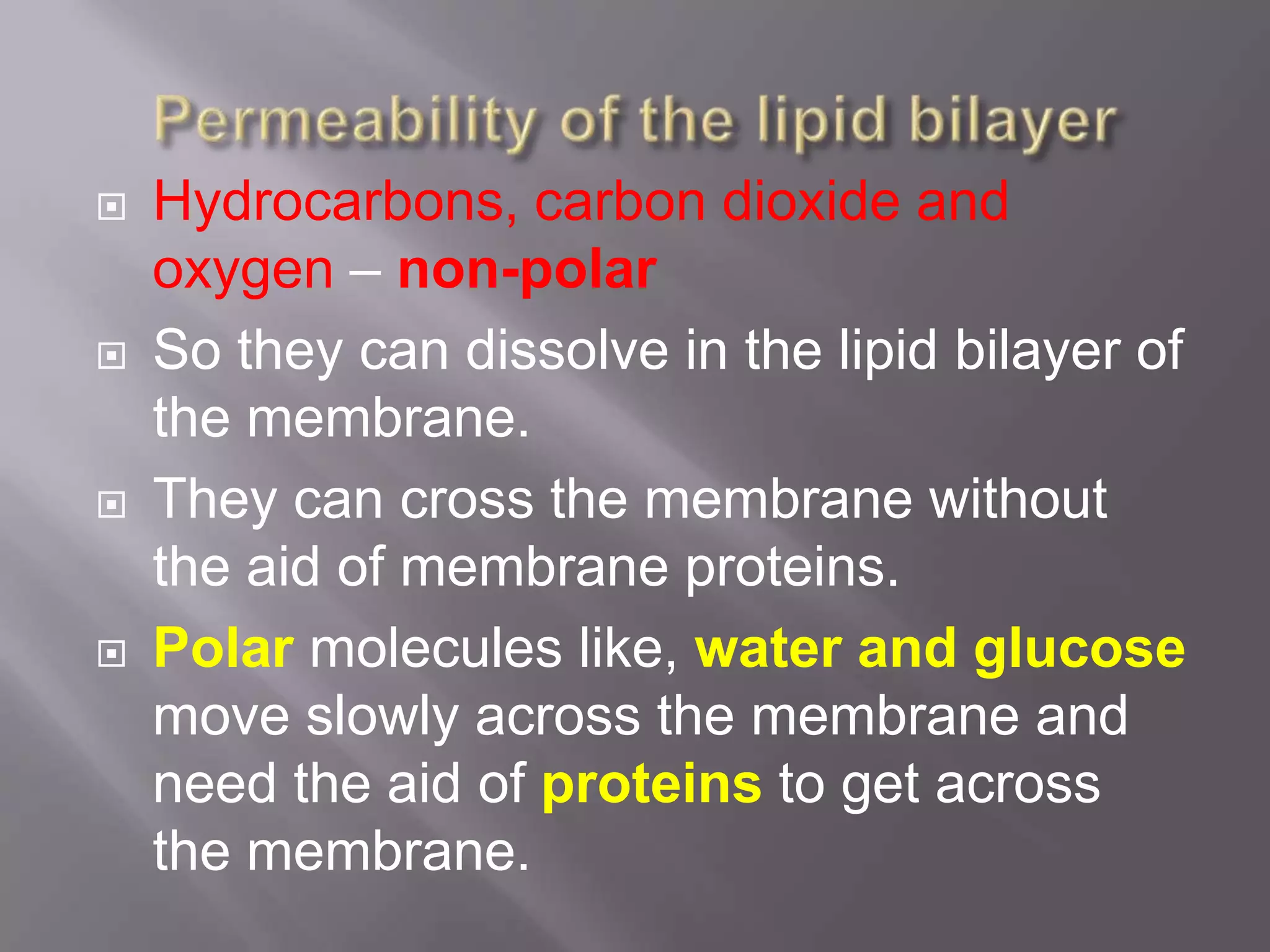    Hydrocarbons, carbon dioxide and
    oxygen – non-polar
   So they can dissolve in the lipid bilayer of
    the membrane.
   They can cross the membrane without
    the aid of membrane proteins.
   Polar molecules like, water and glucose
    move slowly across the membrane and
    need the aid of proteins to get across
    the membrane.
 
