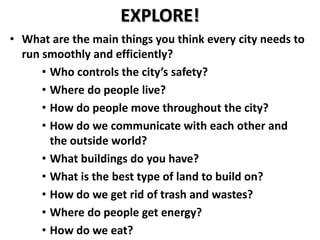 EXPLORE!
• What are the main things you think every city needs to
  run smoothly and efficiently?
      • Who controls the city’s safety?
      • Where do people live?
      • How do people move throughout the city?
      • How do we communicate with each other and
        the outside world?
      • What buildings do you have?
      • What is the best type of land to build on?
      • How do we get rid of trash and wastes?
      • Where do people get energy?
      • How do we eat?
 