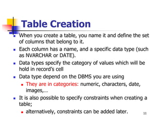 Table Creation
 When you create a table, you name it and define the set
of columns that belong to it.
 Each column has a name, and a specific data type (such
as NVARCHAR or DATE).
 Data types specify the category of values which will be
hold in record’s cell
 Data type depend on the DBMS you are using
 They are in categories: numeric, characters, date,
images,…
 It is also possible to specify constraints when creating a
table;
 alternatively, constraints can be added later. 11
 