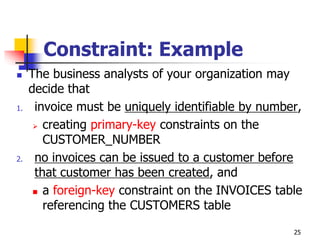 Constraint: Example
 The business analysts of your organization may
decide that
1. invoice must be uniquely identifiable by number,
 creating primary-key constraints on the
CUSTOMER_NUMBER
2. no invoices can be issued to a customer before
that customer has been created, and
 a foreign-key constraint on the INVOICES table
referencing the CUSTOMERS table
25
 