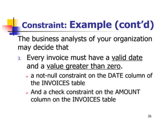 Constraint: Example (cont’d)
The business analysts of your organization
may decide that
3. Every invoice must have a valid date
and a value greater than zero.
 a not-null constraint on the DATE column of
the INVOICES table
 And a check constraint on the AMOUNT
column on the INVOICES table
26
 