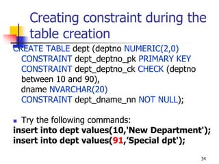 Creating constraint during the
table creation
CREATE TABLE dept (deptno NUMERIC(2,0)
CONSTRAINT dept_deptno_pk PRIMARY KEY
CONSTRAINT dept_deptno_ck CHECK (deptno
between 10 and 90),
dname NVARCHAR(20)
CONSTRAINT dept_dname_nn NOT NULL);
 Try the following commands:
insert into dept values(10,'New Department');
insert into dept values(91,’Special dpt');
34
 