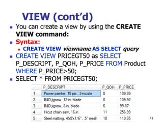 VIEW (cont’d)
 You can create a view by using the CREATE
VIEW command:
 Syntax:
 CREATE VIEW viewname AS SELECT query
 CREATE VIEW PRICEGT50 as SELECT
P_DESCRIPT, P_QOH, P_PRICE FROM Product
WHERE P_PRICE>50;
 SELECT * FROM PRICEGT50;
41
 