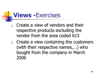 Views -Exercises
1. Create a view of vendors and their
respective products excluding the
vendor from the area coded 615
2. Create a view containing the customers
(with their respective names,…) who
bought from the company in March
2006
46
 