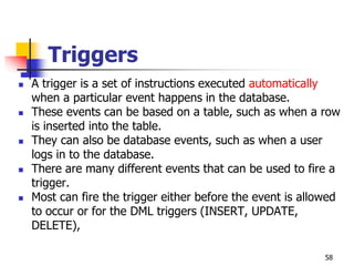 Triggers
 A trigger is a set of instructions executed automatically
when a particular event happens in the database.
 These events can be based on a table, such as when a row
is inserted into the table.
 They can also be database events, such as when a user
logs in to the database.
 There are many different events that can be used to fire a
trigger.
 Most can fire the trigger either before the event is allowed
to occur or for the DML triggers (INSERT, UPDATE,
DELETE),
58
 