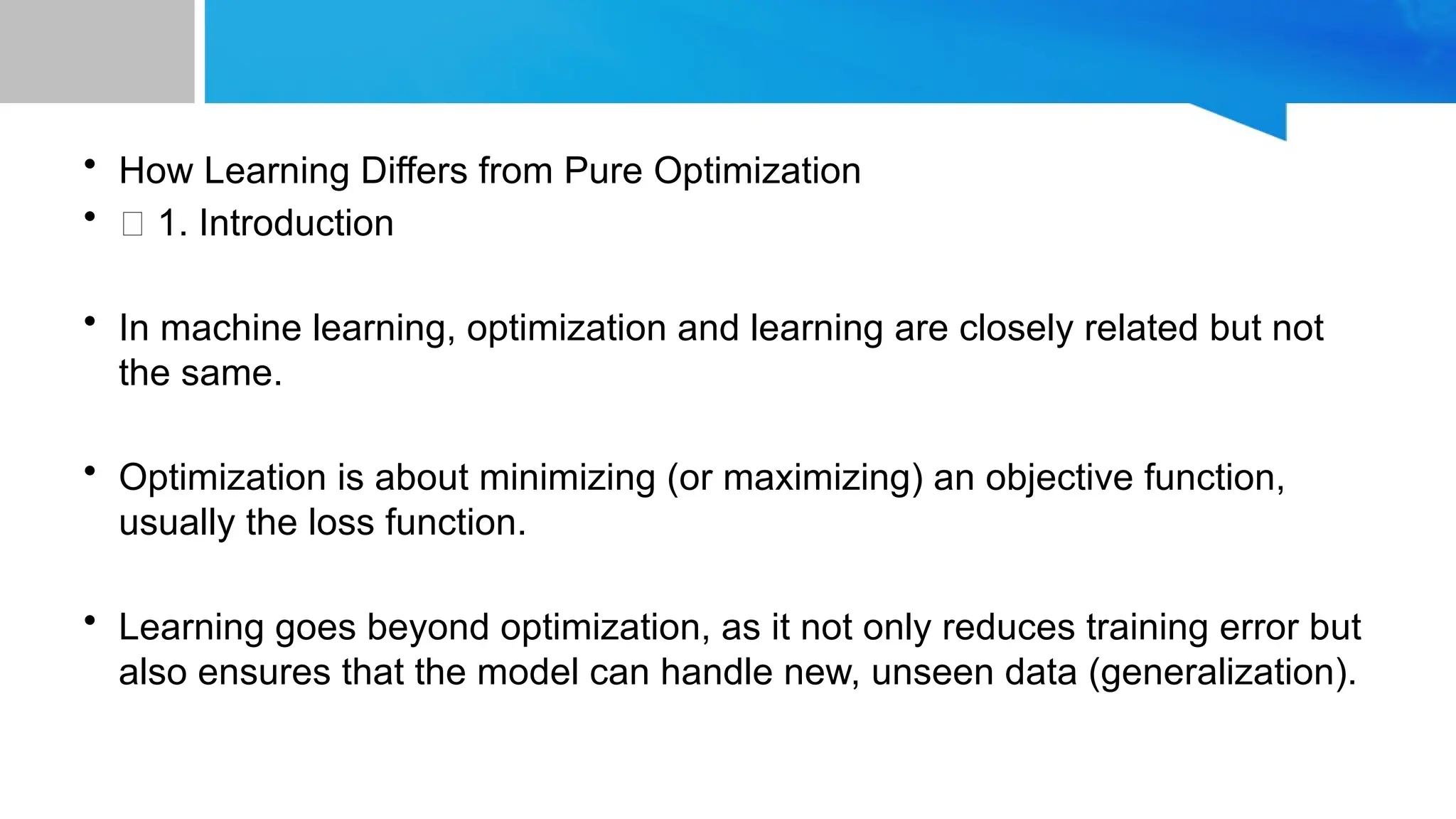 • How Learning Differs from Pure Optimization
• 🔹 1. Introduction
• In machine learning, optimization and learning are closely related but not
the same.
• Optimization is about minimizing (or maximizing) an objective function,
usually the loss function.
• Learning goes beyond optimization, as it not only reduces training error but
also ensures that the model can handle new, unseen data (generalization).
 