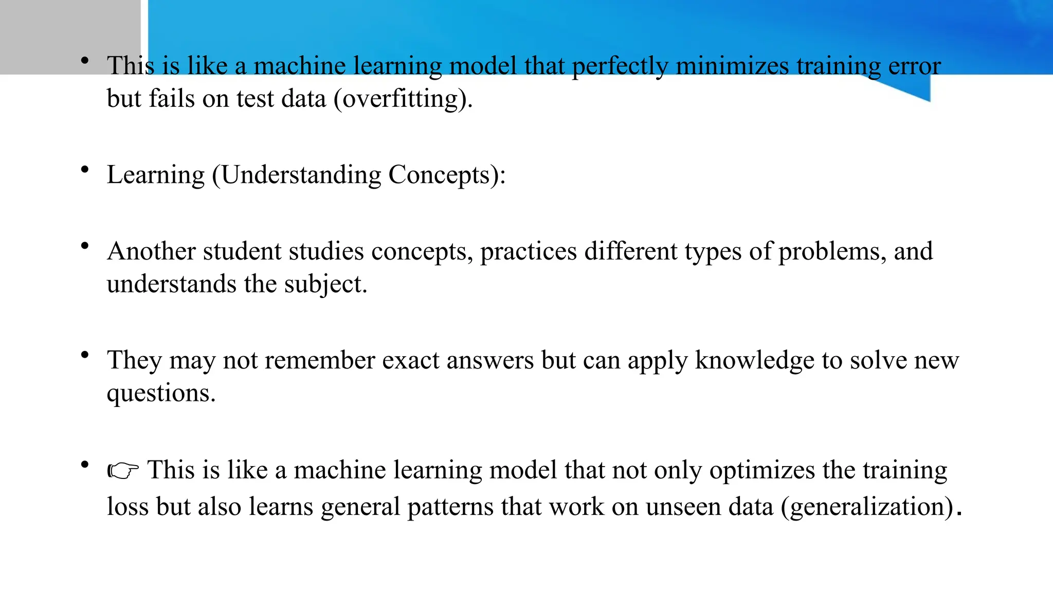 • This is like a machine learning model that perfectly minimizes training error
but fails on test data (overfitting).
• Learning (Understanding Concepts):
• Another student studies concepts, practices different types of problems, and
understands the subject.
• They may not remember exact answers but can apply knowledge to solve new
questions.
• 👉 This is like a machine learning model that not only optimizes the training
loss but also learns general patterns that work on unseen data (generalization).
 