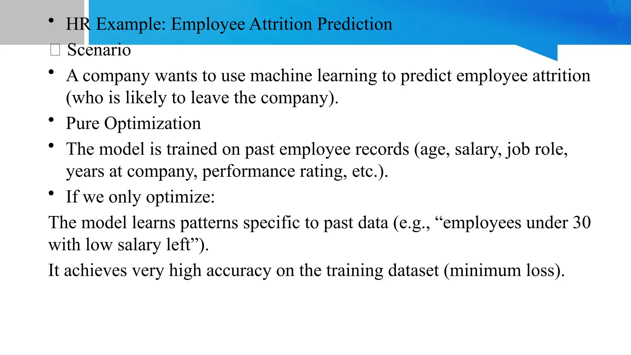 • HR Example: Employee Attrition Prediction
🔹 Scenario
• A company wants to use machine learning to predict employee attrition
(who is likely to leave the company).
• Pure Optimization
• The model is trained on past employee records (age, salary, job role,
years at company, performance rating, etc.).
• If we only optimize:
The model learns patterns specific to past data (e.g., “employees under 30
with low salary left”).
It achieves very high accuracy on the training dataset (minimum loss).
 