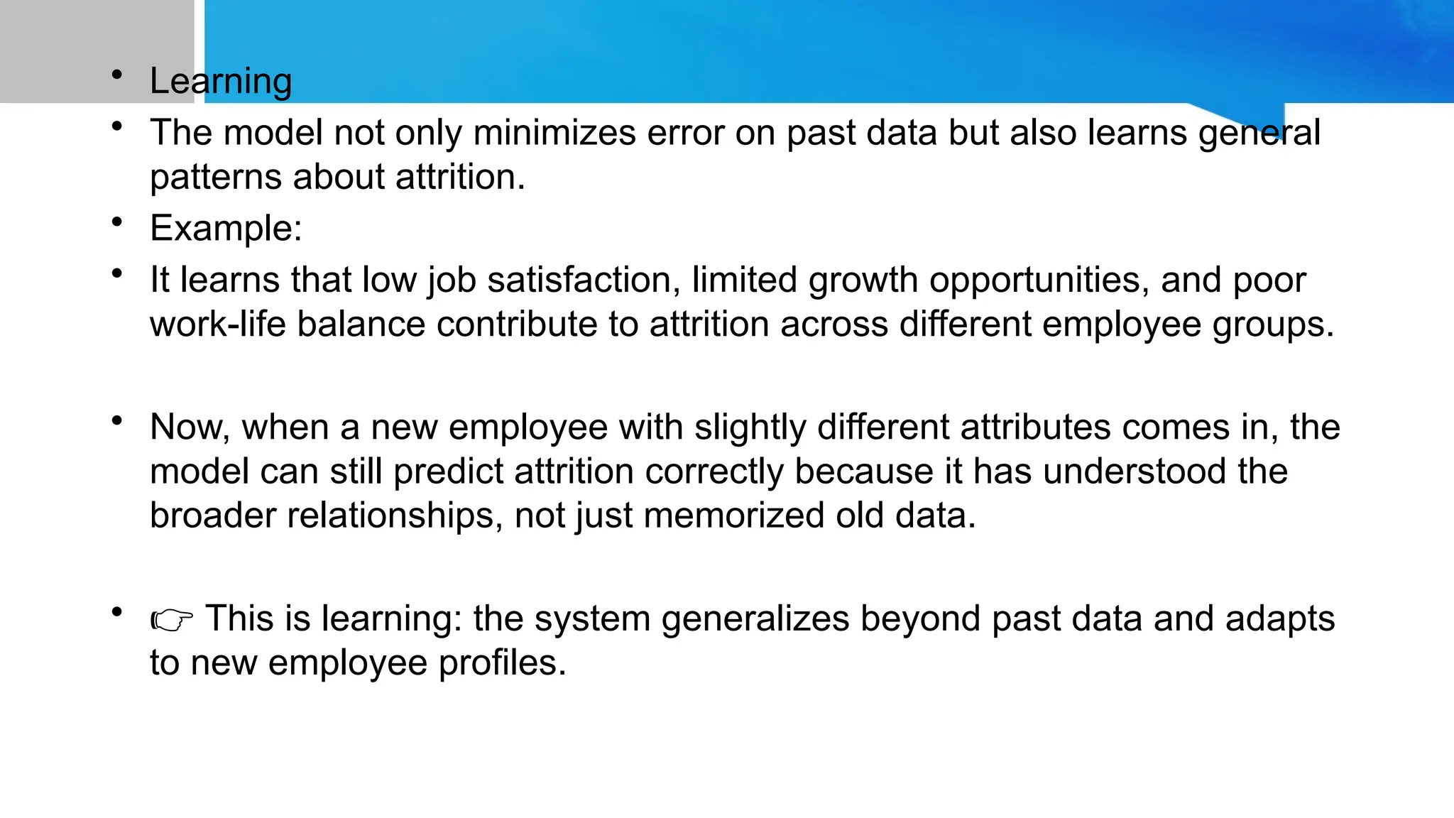 • Learning
• The model not only minimizes error on past data but also learns general
patterns about attrition.
• Example:
• It learns that low job satisfaction, limited growth opportunities, and poor
work-life balance contribute to attrition across different employee groups.
• Now, when a new employee with slightly different attributes comes in, the
model can still predict attrition correctly because it has understood the
broader relationships, not just memorized old data.
• 👉 This is learning: the system generalizes beyond past data and adapts
to new employee profiles.
 