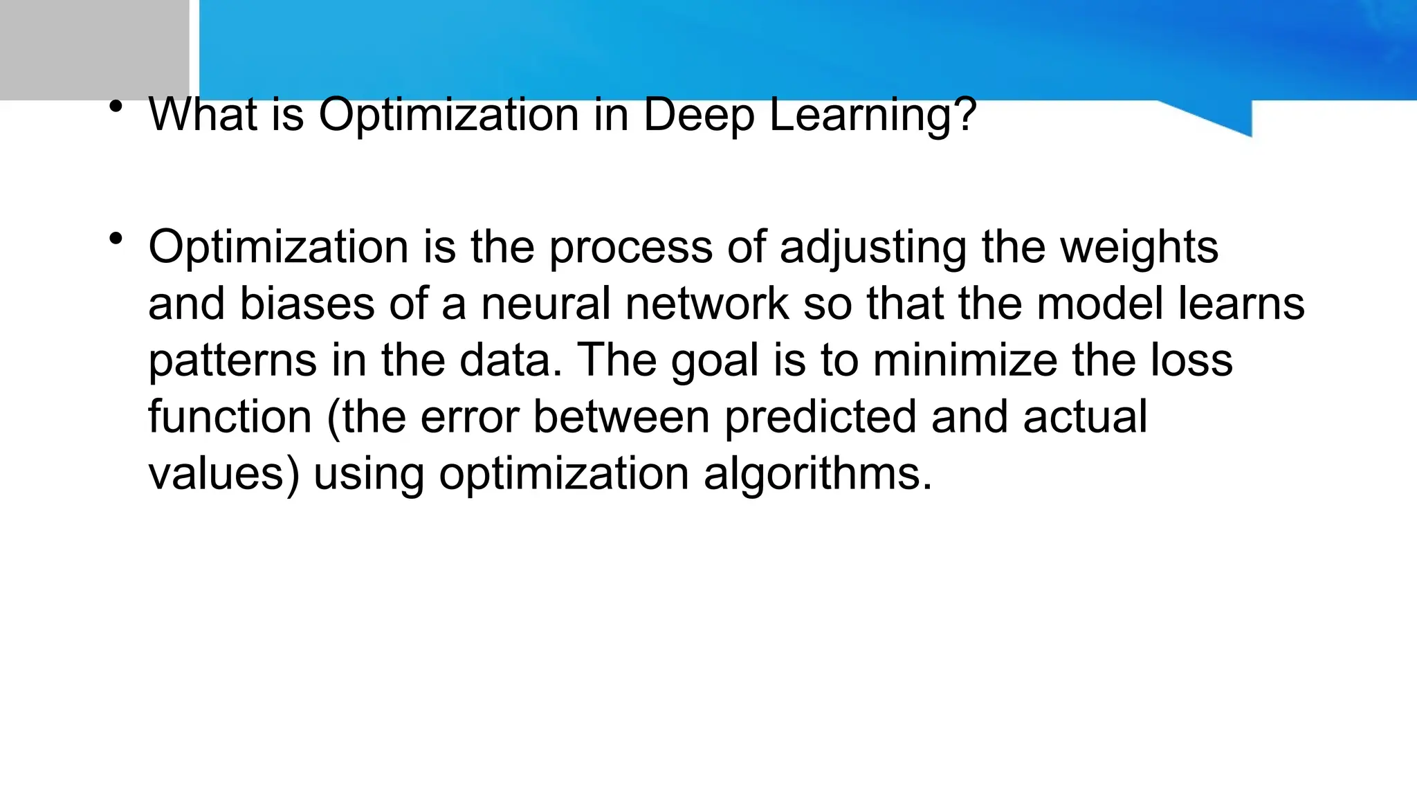 • What is Optimization in Deep Learning?
• Optimization is the process of adjusting the weights
and biases of a neural network so that the model learns
patterns in the data. The goal is to minimize the loss
function (the error between predicted and actual
values) using optimization algorithms.
 