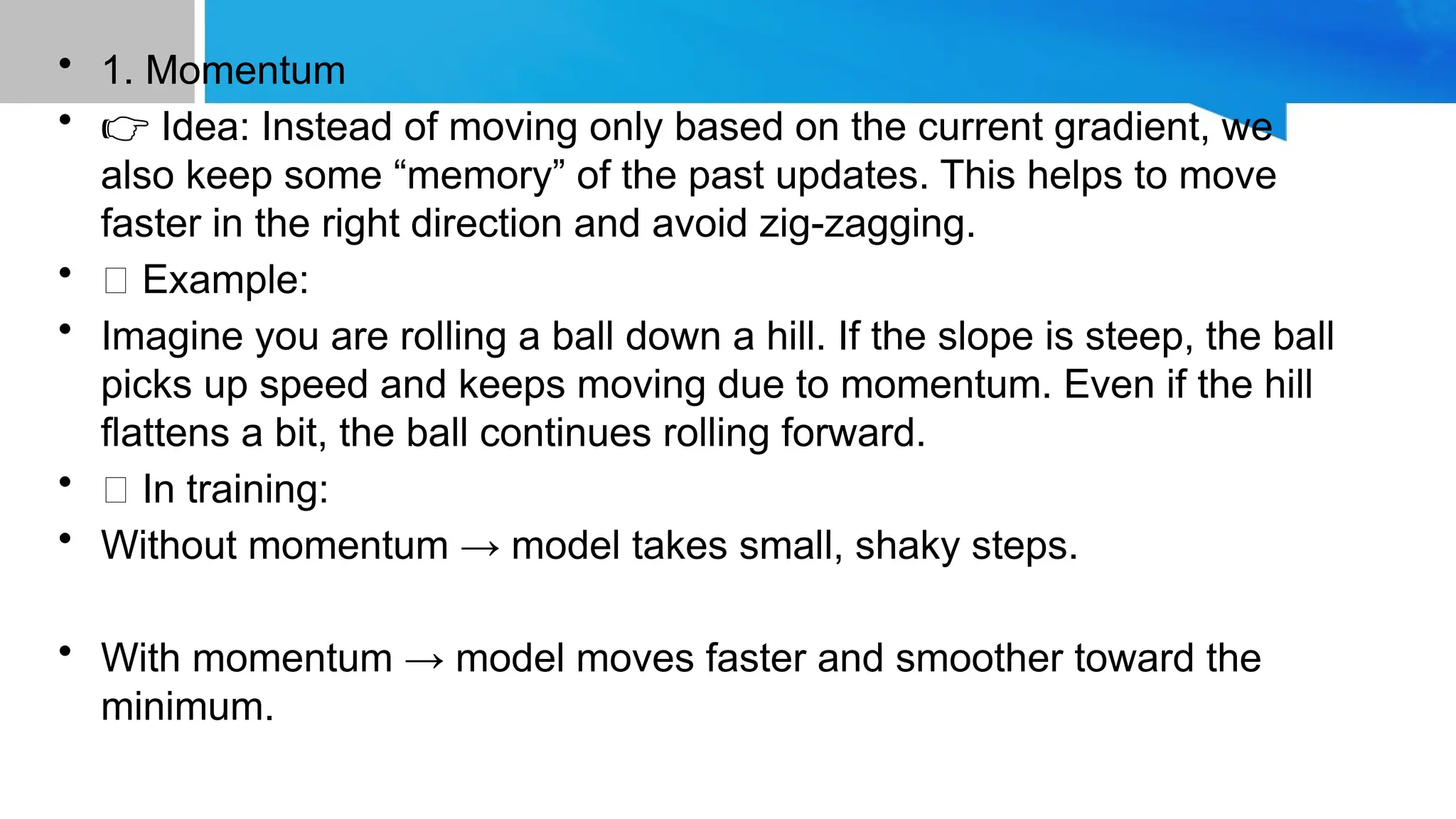• 1. Momentum
• 👉 Idea: Instead of moving only based on the current gradient, we
also keep some “memory” of the past updates. This helps to move
faster in the right direction and avoid zig-zagging.
• 📝 Example:
• Imagine you are rolling a ball down a hill. If the slope is steep, the ball
picks up speed and keeps moving due to momentum. Even if the hill
flattens a bit, the ball continues rolling forward.
• 💡 In training:
• Without momentum → model takes small, shaky steps.
• With momentum → model moves faster and smoother toward the
minimum.
 