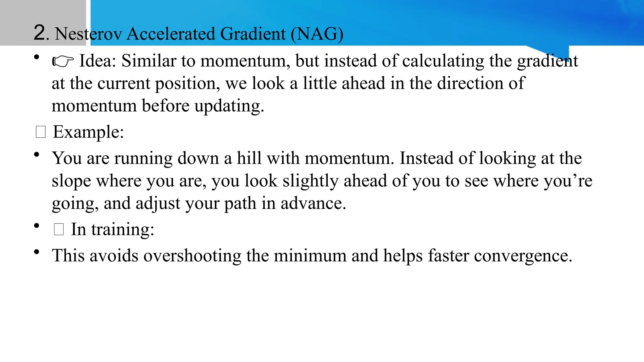 2. Nesterov Accelerated Gradient (NAG)
• 👉 Idea: Similar to momentum, but instead of calculating the gradient
at the current position, we look a little ahead in the direction of
momentum before updating.
📝 Example:
• You are running down a hill with momentum. Instead of looking at the
slope where you are, you look slightly ahead of you to see where you’re
going, and adjust your path in advance.
• 💡 In training:
• This avoids overshooting the minimum and helps faster convergence.
 