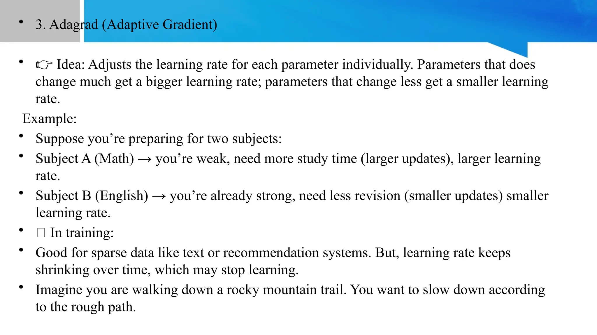 • 3. Adagrad (Adaptive Gradient)
• 👉 Idea: Adjusts the learning rate for each parameter individually. Parameters that does
change much get a bigger learning rate; parameters that change less get a smaller learning
rate.
Example:
• Suppose you’re preparing for two subjects:
• Subject A (Math) → you’re weak, need more study time (larger updates), larger learning
rate.
• Subject B (English) → you’re already strong, need less revision (smaller updates) smaller
learning rate.
• 💡 In training:
• Good for sparse data like text or recommendation systems. But, learning rate keeps
shrinking over time, which may stop learning.
• Imagine you are walking down a rocky mountain trail. You want to slow down according
to the rough path.
 