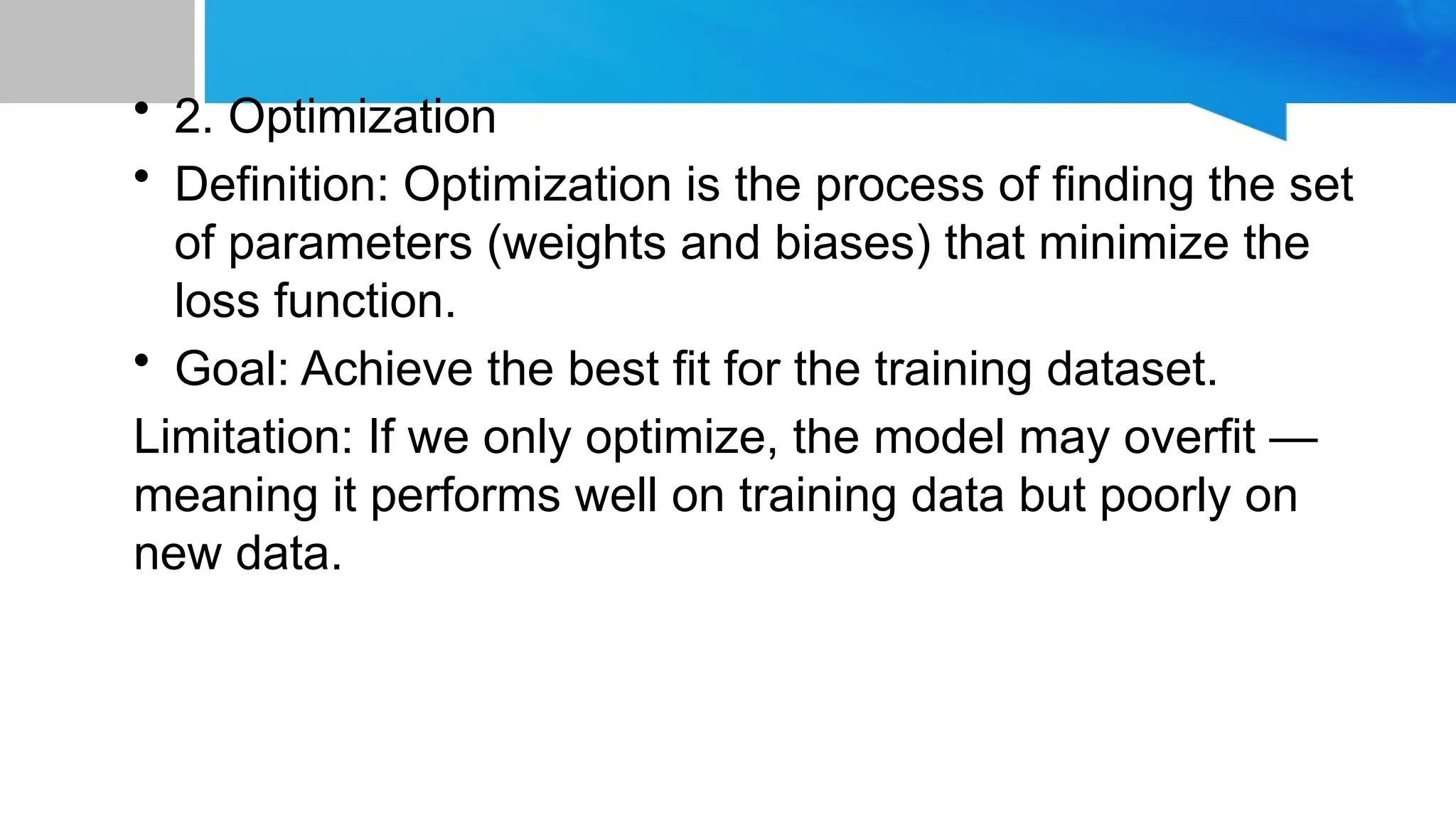 • 2. Optimization
• Definition: Optimization is the process of finding the set
of parameters (weights and biases) that minimize the
loss function.
• Goal: Achieve the best fit for the training dataset.
Limitation: If we only optimize, the model may overfit —
meaning it performs well on training data but poorly on
new data.
 