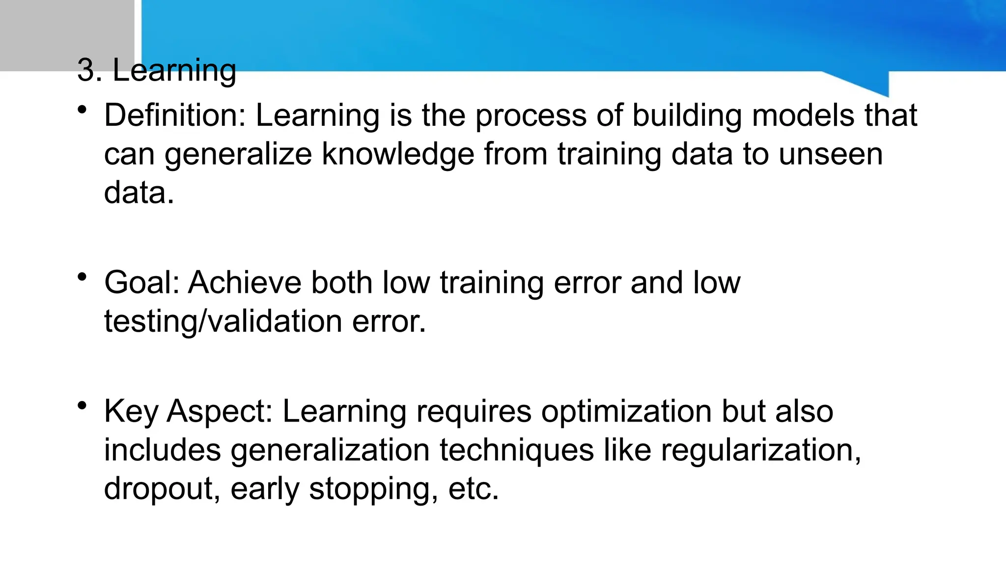 3. Learning
• Definition: Learning is the process of building models that
can generalize knowledge from training data to unseen
data.
• Goal: Achieve both low training error and low
testing/validation error.
• Key Aspect: Learning requires optimization but also
includes generalization techniques like regularization,
dropout, early stopping, etc.
 