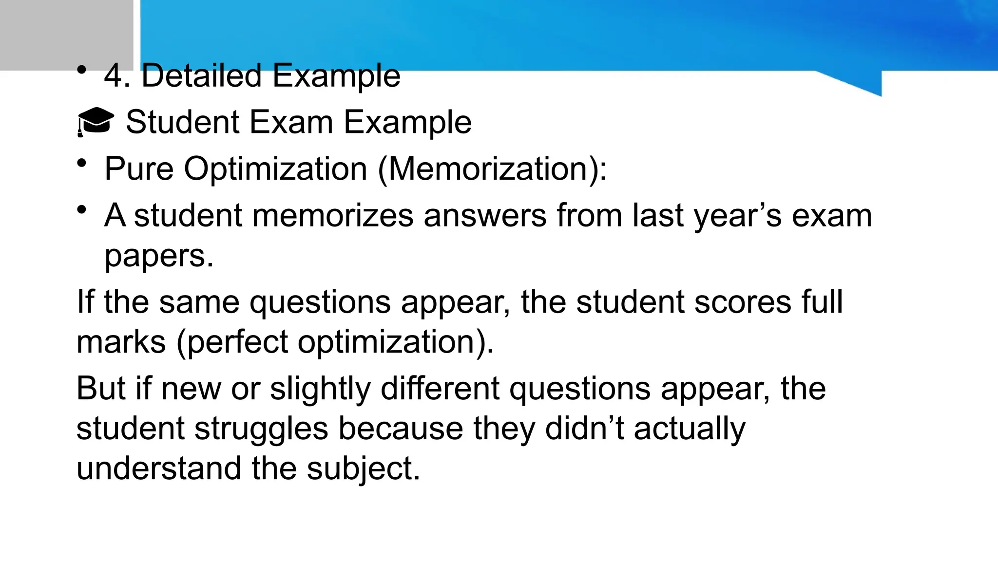 • 4. Detailed Example
🎓 Student Exam Example
• Pure Optimization (Memorization):
• A student memorizes answers from last year’s exam
papers.
If the same questions appear, the student scores full
marks (perfect optimization).
But if new or slightly different questions appear, the
student struggles because they didn’t actually
understand the subject.
 