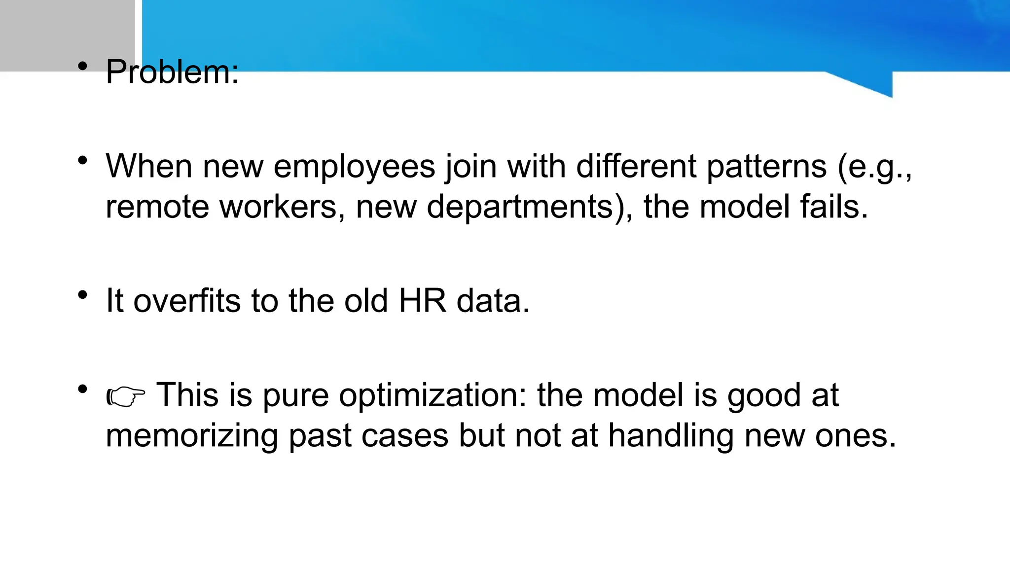 • Problem:
• When new employees join with different patterns (e.g.,
remote workers, new departments), the model fails.
• It overfits to the old HR data.
• 👉 This is pure optimization: the model is good at
memorizing past cases but not at handling new ones.
 