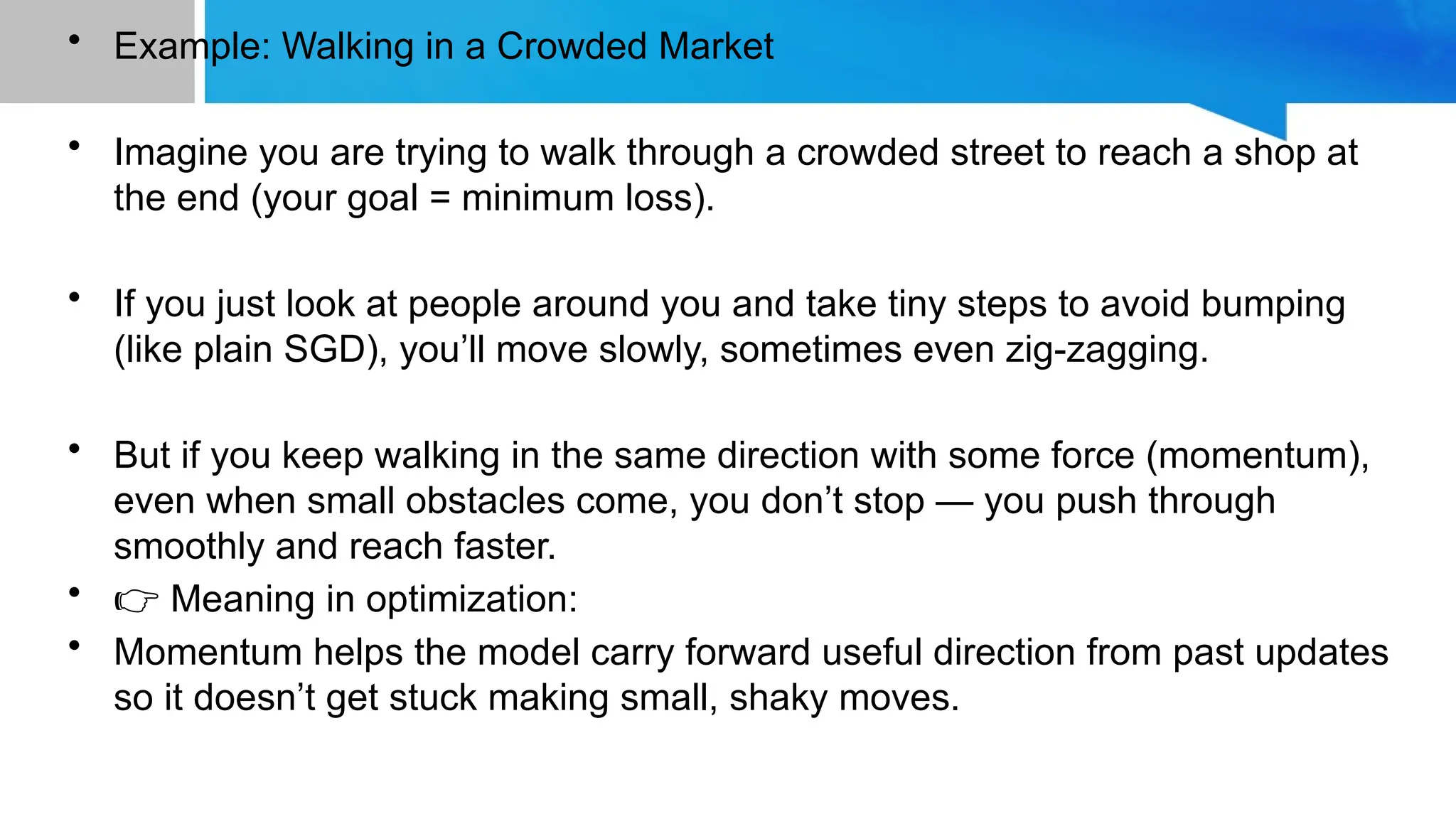 • Example: Walking in a Crowded Market
• Imagine you are trying to walk through a crowded street to reach a shop at
the end (your goal = minimum loss).
• If you just look at people around you and take tiny steps to avoid bumping
(like plain SGD), you’ll move slowly, sometimes even zig-zagging.
• But if you keep walking in the same direction with some force (momentum),
even when small obstacles come, you don’t stop — you push through
smoothly and reach faster.
• 👉 Meaning in optimization:
• Momentum helps the model carry forward useful direction from past updates
so it doesn’t get stuck making small, shaky moves.
 