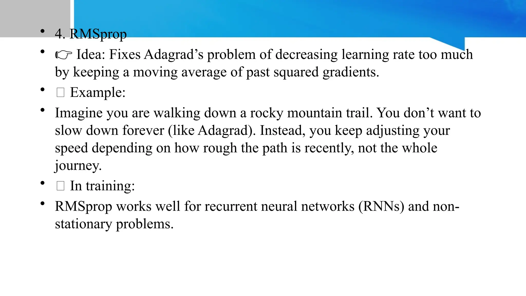 • 4. RMSprop
• 👉 Idea: Fixes Adagrad’s problem of decreasing learning rate too much
by keeping a moving average of past squared gradients.
• 📝 Example:
• Imagine you are walking down a rocky mountain trail. You don’t want to
slow down forever (like Adagrad). Instead, you keep adjusting your
speed depending on how rough the path is recently, not the whole
journey.
• 💡 In training:
• RMSprop works well for recurrent neural networks (RNNs) and non-
stationary problems.
 