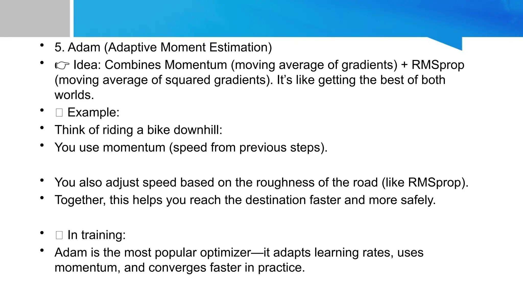 • 5. Adam (Adaptive Moment Estimation)
• 👉 Idea: Combines Momentum (moving average of gradients) + RMSprop
(moving average of squared gradients). It’s like getting the best of both
worlds.
• 📝 Example:
• Think of riding a bike downhill:
• You use momentum (speed from previous steps).
• You also adjust speed based on the roughness of the road (like RMSprop).
• Together, this helps you reach the destination faster and more safely.
• 💡 In training:
• Adam is the most popular optimizer—it adapts learning rates, uses
momentum, and converges faster in practice.
 
