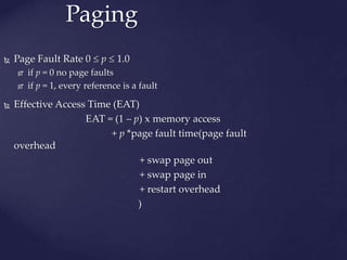 Paging
 Page Fault Rate 0  p  1.0
 if p = 0 no page faults
 if p = 1, every reference is a fault
 Effective Access Time (EAT)
EAT = (1 – p) x memory access
+ p *page fault time(page fault
overhead
+ swap page out
+ swap page in
+ restart overhead
)
 