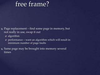 free frame?
 Page replacement – find some page in memory, but
not really in use, swap it out
 algorithm
 performance – want an algorithm which will result in
minimum number of page faults
 Same page may be brought into memory several
times
 