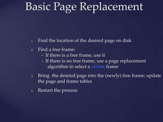 Basic Page Replacement
1. Find the location of the desired page on disk
2. Find a free frame:
- If there is a free frame, use it
- If there is no free frame, use a page replacement
algorithm to select a victim frame
3. Bring the desired page into the (newly) free frame; update
the page and frame tables
4. Restart the process
 