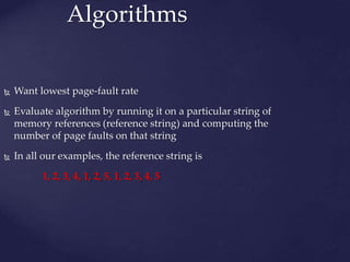 Algorithms
 Want lowest page-fault rate
 Evaluate algorithm by running it on a particular string of
memory references (reference string) and computing the
number of page faults on that string
 In all our examples, the reference string is
1, 2, 3, 4, 1, 2, 5, 1, 2, 3, 4, 5
 