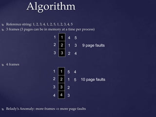 Algorithm
 Reference string: 1, 2, 3, 4, 1, 2, 5, 1, 2, 3, 4, 5
 3 frames (3 pages can be in memory at a time per process)
 4 frames
 Belady’s Anomaly: more frames  more page faults
1
2
3
1
2
3
4
1
2
5
3
4
9 page faults
1
2
3
1
2
3
5
1
2
4
5 10 page faults
4
4 3
 