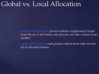 Global vs. Local Allocation
 Global replacement – process selects a replacement frame
from the set of all frames; one process can take a frame from
another
 Local replacement – each process selects from only its own
set of allocated frames
 