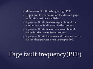  Main reason for thrashing is high PFF
 Upper and lower bound on the desired page
fault rate must be established.
 If page fault rate is above upper bound then
another frame is allocated to the process.
 If page fault rate is less than lower bound,
frame is taken away from process.
 If page fault rate increases and there are no free
frames then process must be suspended.
Page fault frequency(PFF)
 