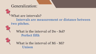 Generalization:
What are intervals?
Intervals are measurement or distance between
two pitches.
What is the interval of Do - Sol?
Perfect fifth
What is the interval of Mi - Mi?
Unison
 