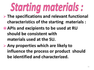  The specifications and relevant functional
characteristics of the starting materials :
 APIs and excipients to be used at RU
should be consistent with
materials used at the SU.
 Any properties which are likely to
influence the process or product should
be identified and characterized.
11
 