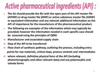  The SU should provide the RU with the open part of the API master file
(APIMF) or drug master file (DMF) or active substance master file (ASMF)
or equivalent information and any relevant additional information on the
API of importance for the manufacture of the pharmaceutical product.
 The following are examples of the information which may typically be
provided; however the information needed in each specific case should
be assessed using the principles of QRM:
 Manufacturer and associated supply chain
 Step of the API to be transferred
 Flow chart of synthesis pathway, outlining the process, including entry
points for raw materials, critical steps, process controls and intermediates
 where relevant, definitive physical form of the API (including
photomicrographs and other relevant data) and any polymorphic and
solvate forms
12
 
