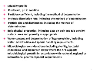  solubility profile
 If relevant, pH in solution
 Partition coefficient, including the method of determination
 Intrinsic dissolution rate, including the method of determination
 Particle size and distribution, including the method of
determination
 Bulk physical properties, including data on bulk and tap density,
surface area and porosity as appropriate
 Water content and determination of hygroscopicity , including
water activity data and special handling requirements
 Microbiological considerations (including sterility, bacterial
endotoxins and bioburden levels where the API supports
microbiological growth) in accordance with national, regional or
international pharmacopoeial requirements
13
 
