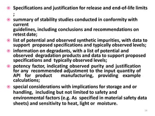  Specifications and justification for release and end-of-life limits
;
 summary of stability studies conducted in conformity with
current
guidelines, including conclusions and recommendations on
retest date;
 list of potential and observed synthetic impurities, with data to
support proposed specifications and typically observed levels;
 information on degradants, with a list of potential and
observed degradation products and data to support proposed
specifications and typically observed levels;
 potency factor, indicating observed purity and justification
for any recommended adjustment to the input quantity of
API for product manufacturing, providing example
calculations;
 special considerations with implications for storage and or
handling, including but not limited to safety and
environmental factors (e.g. As specified in material safety data
sheets) and sensitivity to heat, light or moisture.
14
 