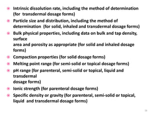  Intrinsic dissolution rate, including the method of determination
(for transdermal dosage forms)
 Particle size and distribution, including the method of
determination (for solid, inhaled and transdermal dosage forms)
 Bulk physical properties, including data on bulk and tap density,
surface
area and porosity as appropriate (for solid and inhaled dosage
forms)
 Compaction properties (for solid dosage forms)
 Melting point range (for semi-solid or topical dosage forms)
 pH range (for parenteral, semi-solid or topical, liquid and
transdermal
dosage forms)
 Ionic strength (for parenteral dosage forms)
 Specific density or gravity (for parenteral, semi-solid or topical,
liquid and transdermal dosage forms)
16
 