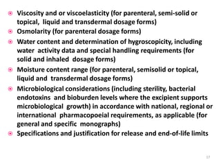  Viscosity and or viscoelasticity (for parenteral, semi-solid or
topical, liquid and transdermal dosage forms)
 Osmolarity (for parenteral dosage forms)
 Water content and determination of hygroscopicity, including
water activity data and special handling requirements (for
solid and inhaled dosage forms)
 Moisture content range (for parenteral, semisolid or topical,
liquid and transdermal dosage forms)
 Microbiological considerations (including sterility, bacterial
endotoxins and bioburden levels where the excipient supports
microbiological growth) in accordance with national, regional or
international pharmacopoeial requirements, as applicable (for
general and specific monographs)
 Specifications and justification for release and end-of-life limits
17
 