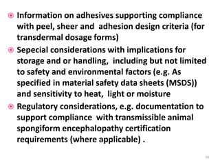  Information on adhesives supporting compliance
with peel, sheer and adhesion design criteria (for
transdermal dosage forms)
 Sepecial considerations with implications for
storage and or handling, including but not limited
to safety and environmental factors (e.g. As
specified in material safety data sheets (MSDS))
and sensitivity to heat, light or moisture
 Regulatory considerations, e.g. documentation to
support compliance with transmissible animal
spongiform encephalopathy certification
requirements (where applicable) .
18
 