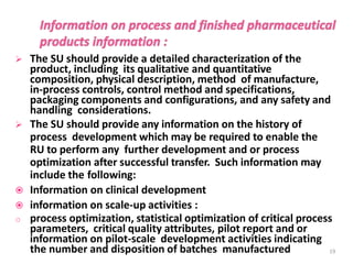 The SU should provide a detailed characterization of the
product, including its qualitative and quantitative
composition, physical description, method of manufacture,
in-process controls, control method and specifications,
packaging components and configurations, and any safety and
handling considerations.
 The SU should provide any information on the history of
process development which may be required to enable the
RU to perform any further development and or process
optimization after successful transfer. Such information may
include the following:
 Information on clinical development
 information on scale-up activities :
o process optimization, statistical optimization of critical process
parameters, critical quality attributes, pilot report and or
information on pilot-scale development activities indicating
the number and disposition of batches manufactured 19
 