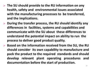  The SU should provide to the RU information on any
health, safety and environmental issues associated
with the manufacturing processes to be transferred,
and the implications.
 During the transfer process, the RU should identify any
differences in facilities, systems and capabilities and
communicate with the SU about these differences to
understand the potential impact on ability to run the
process to deliver good product quality.
 Based on the information received from the SU, the RU
should consider its own capability to manufacture and
pack the product to the required standards and should
develop relevant plant operating procedures and
documentation before the start of production.
20
 
