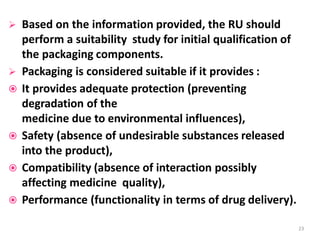  Based on the information provided, the RU should
perform a suitability study for initial qualification of
the packaging components.
 Packaging is considered suitable if it provides :
 It provides adequate protection (preventing
degradation of the
medicine due to environmental influences),
 Safety (absence of undesirable substances released
into the product),
 Compatibility (absence of interaction possibly
affecting medicine quality),
 Performance (functionality in terms of drug delivery).
23
 