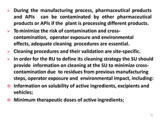  During the manufacturing process, pharmaceutical products
and APIs can be contaminated by other pharmaceutical
products or APIs if the plant is processing different products.
 Tominimize the risk of contamination and cross-
contamination, operator exposure and environmental
effects, adequate cleaning procedures are essential.
 Cleaning procedures and their validation are site-specific.
 In order for the RU to define its cleaning strategy the SU should
provide information on cleaning at the SU to minimize cross-
contamination due to residues from previous manufacturing
steps, operator exposure and environmental impact, including:
 Information on solubility of active ingredients, excipients and
vehicles;
 Minimum therapeutic doses of active ingredients;
25
 
