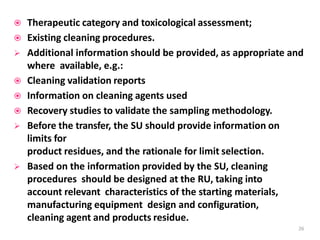  Therapeutic category and toxicological assessment;
 Existing cleaning procedures.
 Additional information should be provided, as appropriate and
where available, e.g.:
 Cleaning validation reports
 Information on cleaning agents used
 Recovery studies to validate the sampling methodology.
 Before the transfer, the SU should provide information on
limits for
product residues, and the rationale for limit selection.
 Based on the information provided by the SU, cleaning
procedures should be designed at the RU, taking into
account relevant characteristics of the starting materials,
manufacturing equipment design and configuration,
cleaning agent and products residue.
26
 